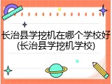 长治县学挖机在哪个学校好(长治县学挖机学校)