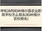 呼和浩特和林格尔县农业职高学校怎么报名(和林格尔农校报名)