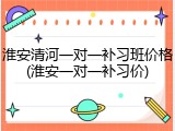 淮安清河一对一补习班价格(淮安一对一补习价)