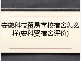 安徽科技贸易学校宿舍怎么样(安科贸宿舍评价)