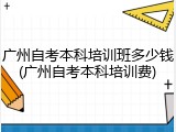 广州自考本科培训班多少钱(广州自考本科培训费)
