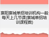 襄阳襄城单招培训机构一般每天上几节课(襄城单招培训课程数)