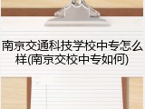 南京交通科技学校中专怎么样(南京交校中专如何)