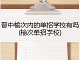 晋中榆次内的单招学校有吗(榆次单招学校)