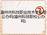 惠州市科技职业技术学校是公办吗(惠州科技职校公办吗)