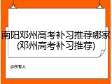 南阳邓州高考补习推荐哪家(邓州高考补习推荐)
