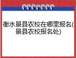 衡水景县农校在哪里报名(景县农校报名处)