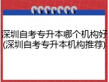 深圳自考专升本哪个机构好(深圳自考专升本机构推荐)