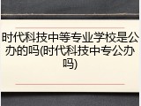 时代科技中等专业学校是公办的吗(时代科技中专公办吗)