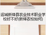 运城新绛县农业技术职业学校好不好(新绛农校如何)