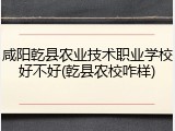 咸阳乾县农业技术职业学校好不好(乾县农校咋样)