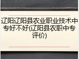 辽阳辽阳县农业职业技术中专好不好(辽阳县农职中专评价)