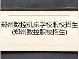 郑州数控机床学校职校招生(郑州数控职校招生)