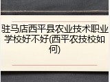 驻马店西平县农业技术职业学校好不好(西平农技校如何)