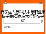 石家庄太行科技中等职业学校学费(石家庄太行职校学费)