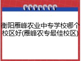 衡阳雁峰农业中专学校哪个校区好(雁峰农专最佳校区)