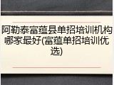 阿勒泰富蕴县单招培训机构哪家最好(富蕴单招培训优选)