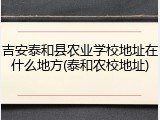 吉安泰和县农业学校地址在什么地方(泰和农校地址)
