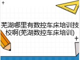 芜湖哪里有数控车床培训技校啊(芜湖数控车床培训)
