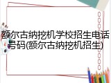 额尔古纳挖机学校招生电话号码(额尔古纳挖机招生)