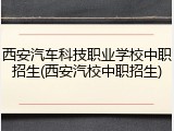 西安汽车科技职业学校中职招生(西安汽校中职招生)