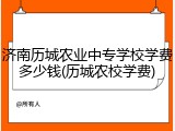 济南历城农业中专学校学费多少钱(历城农校学费)