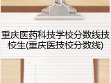 重庆医药科技学校分数线技校生(重庆医技校分数线)