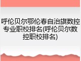 呼伦贝尔鄂伦春自治旗数控专业职校排名(呼伦贝尔数控职校排名)