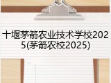 十堰茅箭农业技术学校2025(茅箭农校2025)