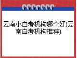 云南小自考机构哪个好(云南自考机构推荐)