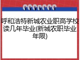 呼和浩特新城农业职高学校读几年毕业(新城农职毕业年限)
