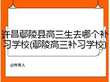 许昌鄢陵县高三生去哪个补习学校(鄢陵高三补习学校)