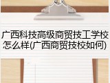 广西科技高级商贸技工学校怎么样(广西商贸技校如何)