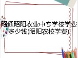 昭通昭阳农业中专学校学费多少钱(昭阳农校学费)