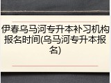 伊春乌马河专升本补习机构报名时间(乌马河专升本报名)