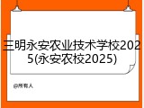 三明永安农业技术学校2025(永安农校2025)