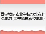 西宁城东农业学校地址在什么地方(西宁城东农校地址)