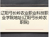 辽阳弓长岭农业职业科技职业学院地址(辽阳弓长岭农职院)