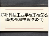 郑州科技工业学校职校怎么样(郑州科技职校如何)