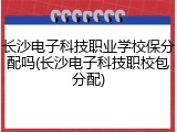 长沙电子科技职业学校保分配吗(长沙电子科技职校包分配)