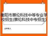 衡阳市蔡伦科技中等专业学校招生(蔡伦科技中专招生)
