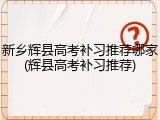新乡辉县高考补习推荐哪家(辉县高考补习推荐)
