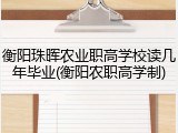 衡阳珠晖农业职高学校读几年毕业(衡阳农职高学制)