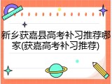 新乡获嘉县高考补习推荐哪家(获嘉高考补习推荐)