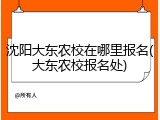 沈阳大东农校在哪里报名(大东农校报名处)