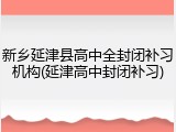 新乡延津县高中全封闭补习机构(延津高中封闭补习)