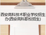西安高科技术职业学校招生办(西安高科职校招生)