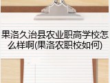 果洛久治县农业职高学校怎么样啊(果洛农职校如何)