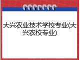 大兴农业技术学校专业(大兴农校专业)
