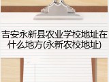 吉安永新县农业学校地址在什么地方(永新农校地址)